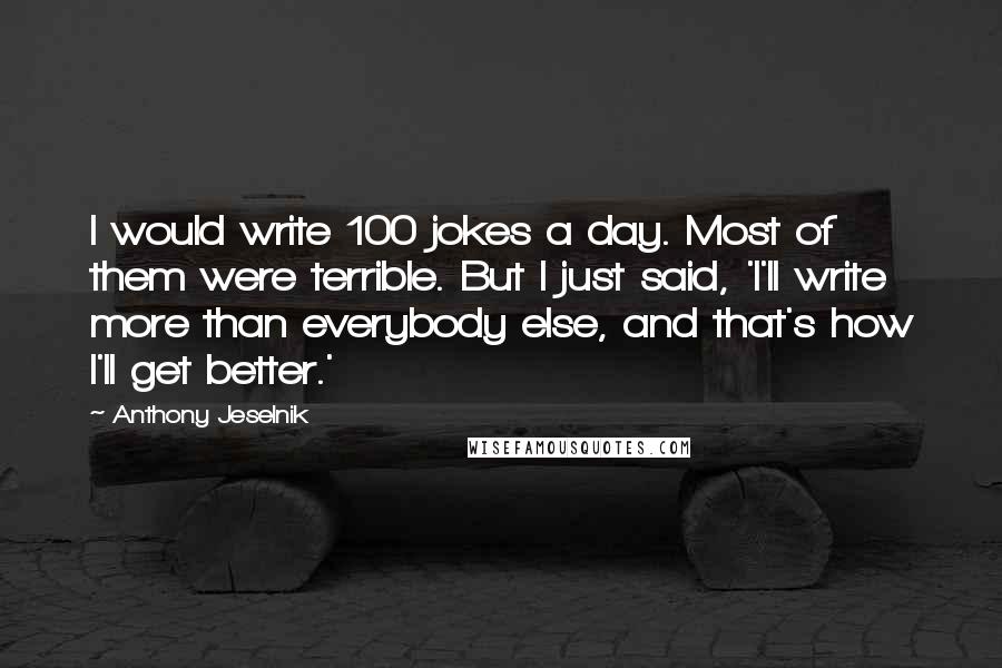 Anthony Jeselnik Quotes: I would write 100 jokes a day. Most of them were terrible. But I just said, 'I'll write more than everybody else, and that's how I'll get better.'