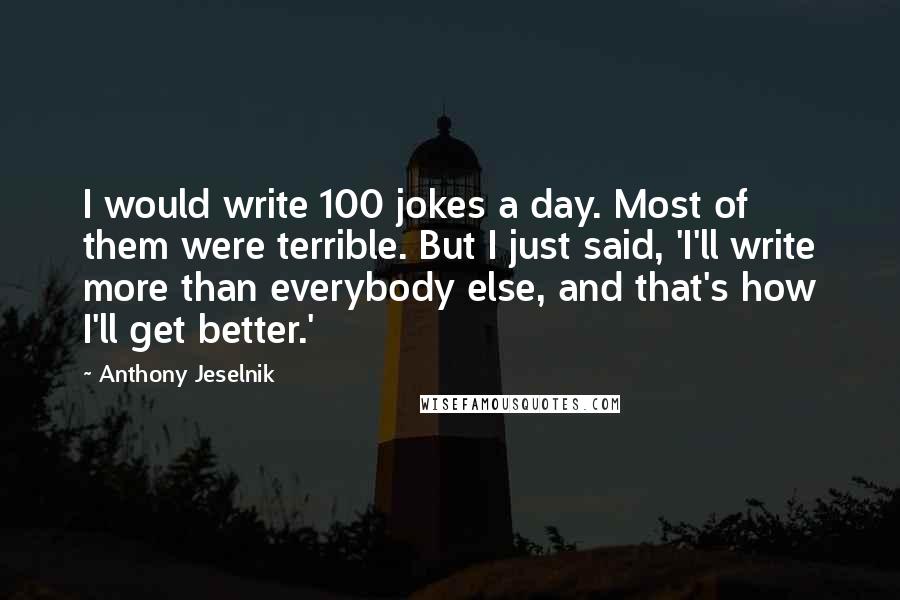 Anthony Jeselnik Quotes: I would write 100 jokes a day. Most of them were terrible. But I just said, 'I'll write more than everybody else, and that's how I'll get better.'