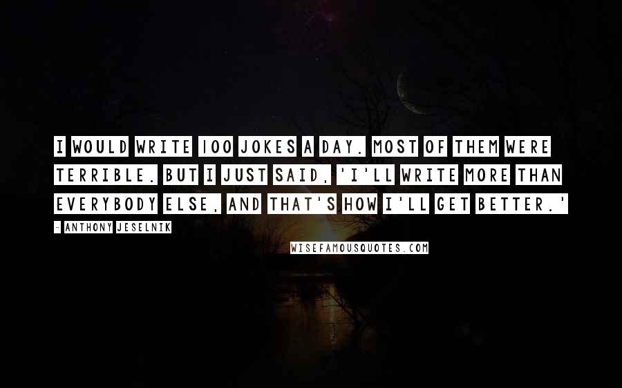 Anthony Jeselnik Quotes: I would write 100 jokes a day. Most of them were terrible. But I just said, 'I'll write more than everybody else, and that's how I'll get better.'