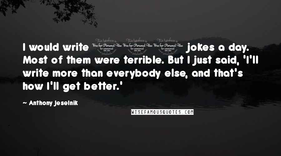 Anthony Jeselnik Quotes: I would write 100 jokes a day. Most of them were terrible. But I just said, 'I'll write more than everybody else, and that's how I'll get better.'