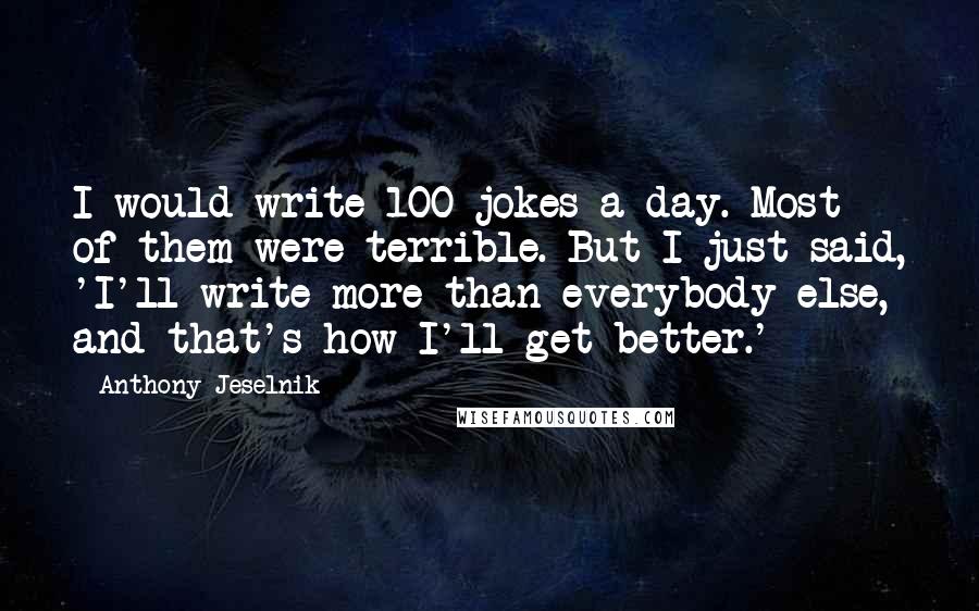 Anthony Jeselnik Quotes: I would write 100 jokes a day. Most of them were terrible. But I just said, 'I'll write more than everybody else, and that's how I'll get better.'