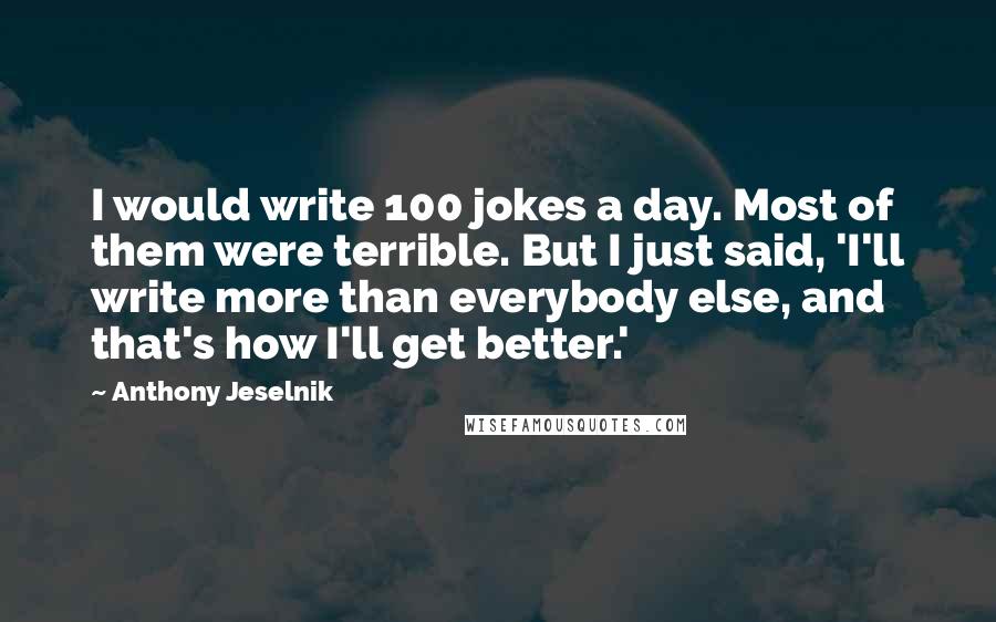 Anthony Jeselnik Quotes: I would write 100 jokes a day. Most of them were terrible. But I just said, 'I'll write more than everybody else, and that's how I'll get better.'