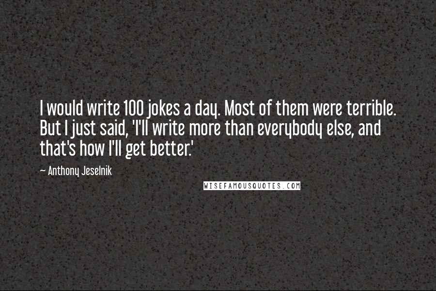 Anthony Jeselnik Quotes: I would write 100 jokes a day. Most of them were terrible. But I just said, 'I'll write more than everybody else, and that's how I'll get better.'