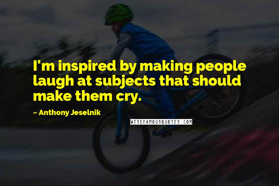 Anthony Jeselnik Quotes: I'm inspired by making people laugh at subjects that should make them cry.