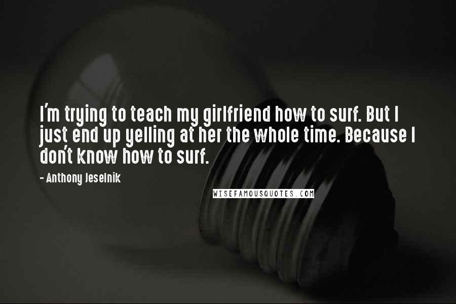 Anthony Jeselnik Quotes: I'm trying to teach my girlfriend how to surf. But I just end up yelling at her the whole time. Because I don't know how to surf.