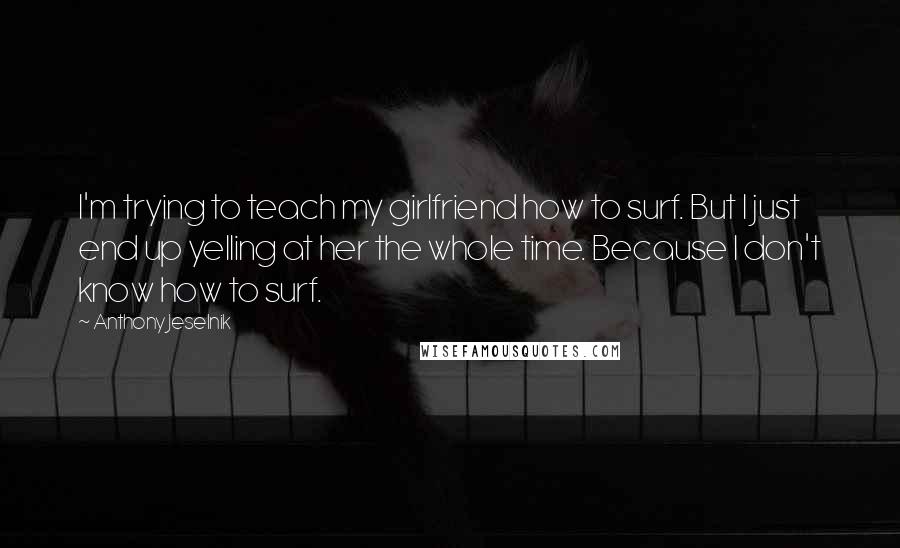 Anthony Jeselnik Quotes: I'm trying to teach my girlfriend how to surf. But I just end up yelling at her the whole time. Because I don't know how to surf.