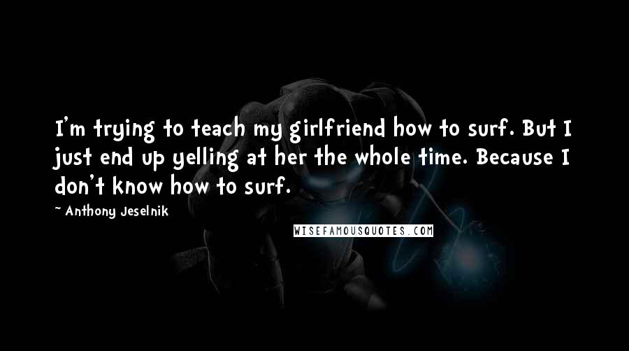 Anthony Jeselnik Quotes: I'm trying to teach my girlfriend how to surf. But I just end up yelling at her the whole time. Because I don't know how to surf.