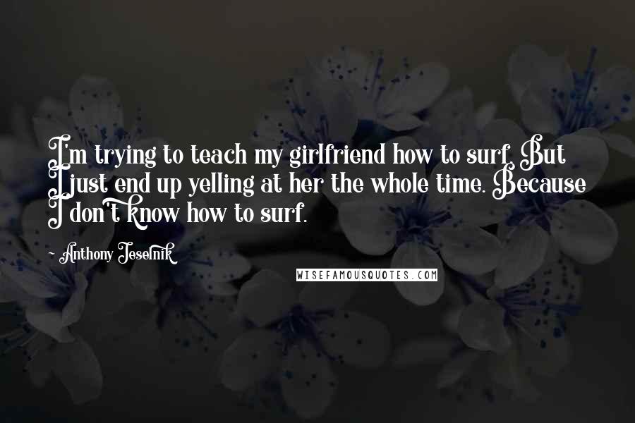 Anthony Jeselnik Quotes: I'm trying to teach my girlfriend how to surf. But I just end up yelling at her the whole time. Because I don't know how to surf.