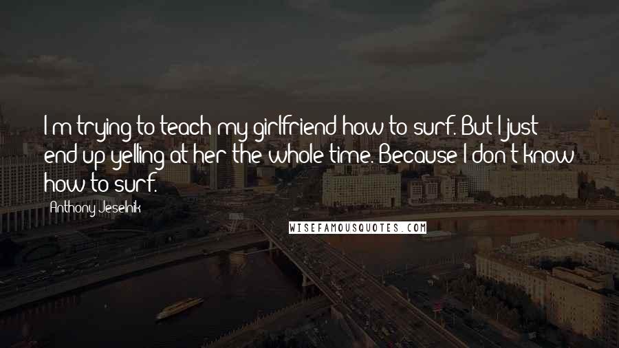 Anthony Jeselnik Quotes: I'm trying to teach my girlfriend how to surf. But I just end up yelling at her the whole time. Because I don't know how to surf.