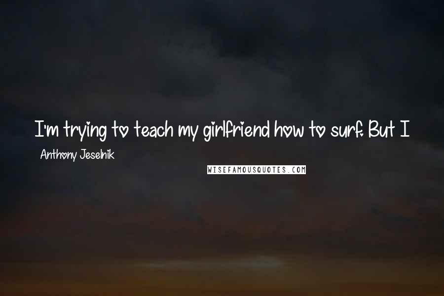 Anthony Jeselnik Quotes: I'm trying to teach my girlfriend how to surf. But I just end up yelling at her the whole time. Because I don't know how to surf.