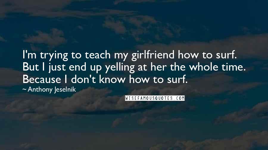 Anthony Jeselnik Quotes: I'm trying to teach my girlfriend how to surf. But I just end up yelling at her the whole time. Because I don't know how to surf.