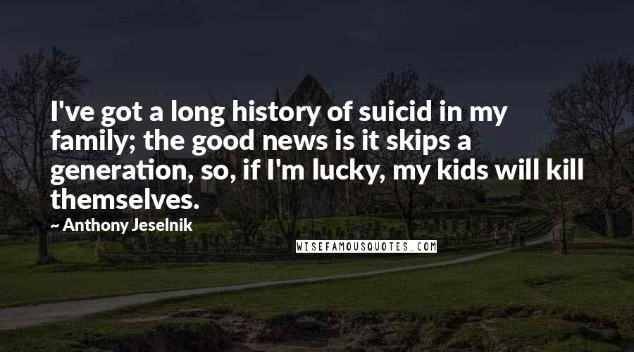 Anthony Jeselnik Quotes: I've got a long history of suicid in my family; the good news is it skips a generation, so, if I'm lucky, my kids will kill themselves.