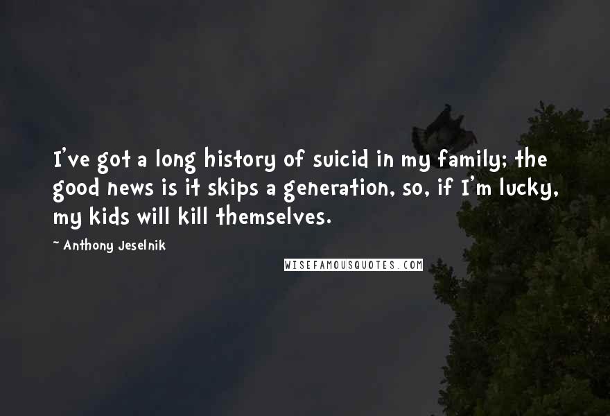 Anthony Jeselnik Quotes: I've got a long history of suicid in my family; the good news is it skips a generation, so, if I'm lucky, my kids will kill themselves.