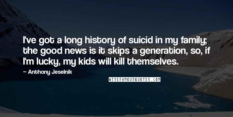 Anthony Jeselnik Quotes: I've got a long history of suicid in my family; the good news is it skips a generation, so, if I'm lucky, my kids will kill themselves.