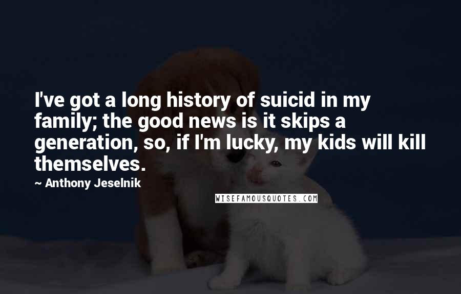 Anthony Jeselnik Quotes: I've got a long history of suicid in my family; the good news is it skips a generation, so, if I'm lucky, my kids will kill themselves.
