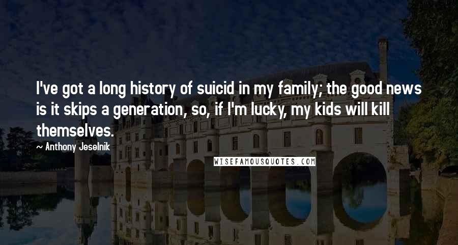 Anthony Jeselnik Quotes: I've got a long history of suicid in my family; the good news is it skips a generation, so, if I'm lucky, my kids will kill themselves.