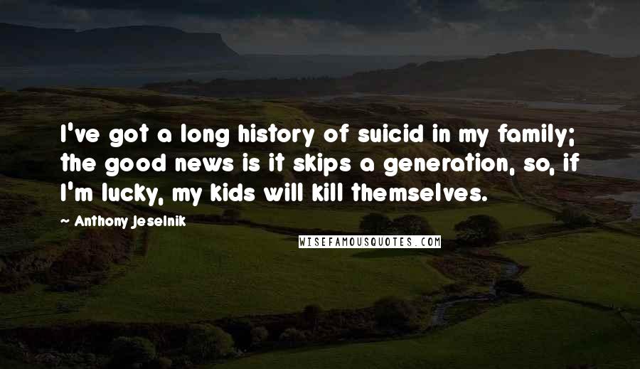 Anthony Jeselnik Quotes: I've got a long history of suicid in my family; the good news is it skips a generation, so, if I'm lucky, my kids will kill themselves.