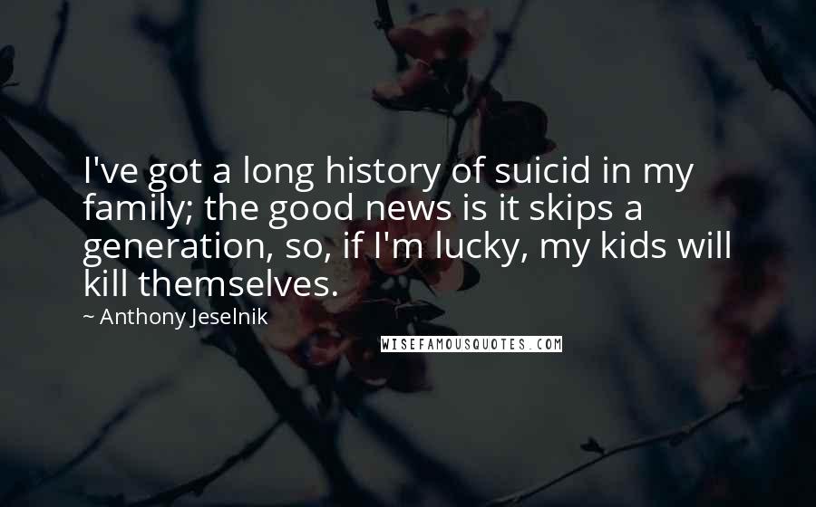 Anthony Jeselnik Quotes: I've got a long history of suicid in my family; the good news is it skips a generation, so, if I'm lucky, my kids will kill themselves.