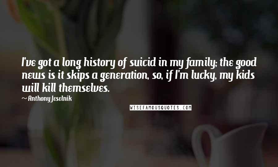 Anthony Jeselnik Quotes: I've got a long history of suicid in my family; the good news is it skips a generation, so, if I'm lucky, my kids will kill themselves.