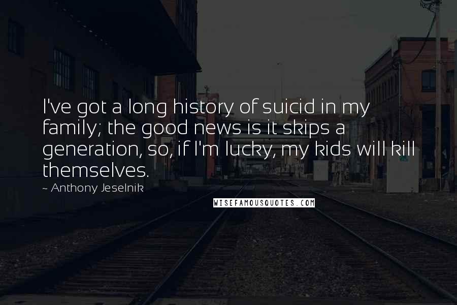Anthony Jeselnik Quotes: I've got a long history of suicid in my family; the good news is it skips a generation, so, if I'm lucky, my kids will kill themselves.