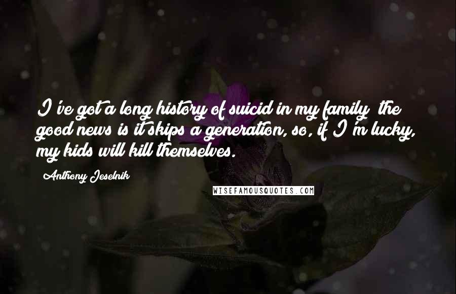 Anthony Jeselnik Quotes: I've got a long history of suicid in my family; the good news is it skips a generation, so, if I'm lucky, my kids will kill themselves.