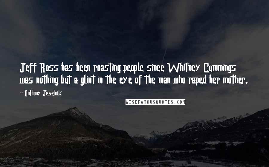 Anthony Jeselnik Quotes: Jeff Ross has been roasting people since Whitney Cummings was nothing but a glint in the eye of the man who raped her mother.