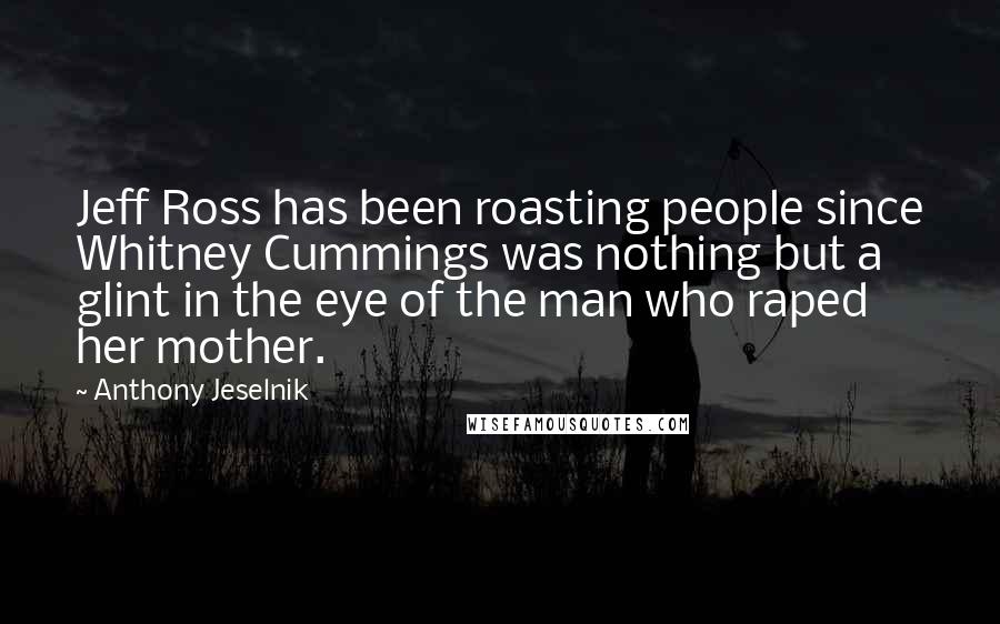 Anthony Jeselnik Quotes: Jeff Ross has been roasting people since Whitney Cummings was nothing but a glint in the eye of the man who raped her mother.