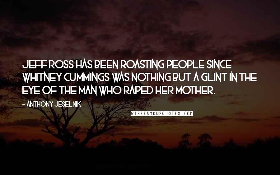 Anthony Jeselnik Quotes: Jeff Ross has been roasting people since Whitney Cummings was nothing but a glint in the eye of the man who raped her mother.