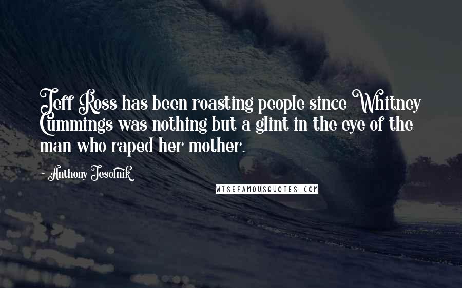 Anthony Jeselnik Quotes: Jeff Ross has been roasting people since Whitney Cummings was nothing but a glint in the eye of the man who raped her mother.