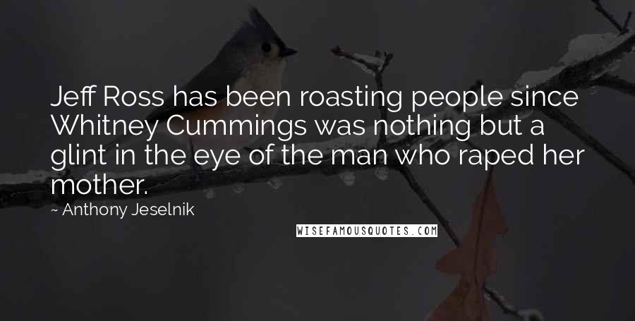 Anthony Jeselnik Quotes: Jeff Ross has been roasting people since Whitney Cummings was nothing but a glint in the eye of the man who raped her mother.