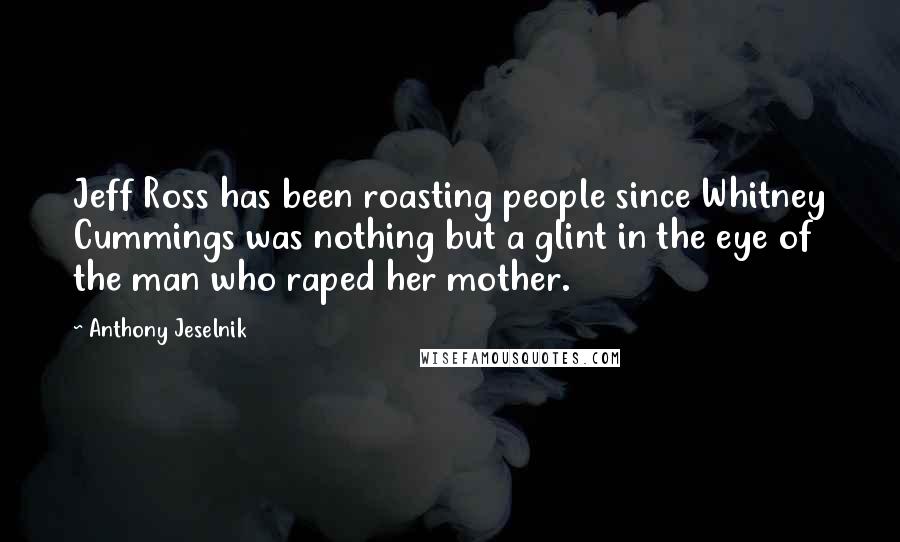 Anthony Jeselnik Quotes: Jeff Ross has been roasting people since Whitney Cummings was nothing but a glint in the eye of the man who raped her mother.