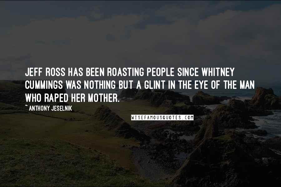 Anthony Jeselnik Quotes: Jeff Ross has been roasting people since Whitney Cummings was nothing but a glint in the eye of the man who raped her mother.