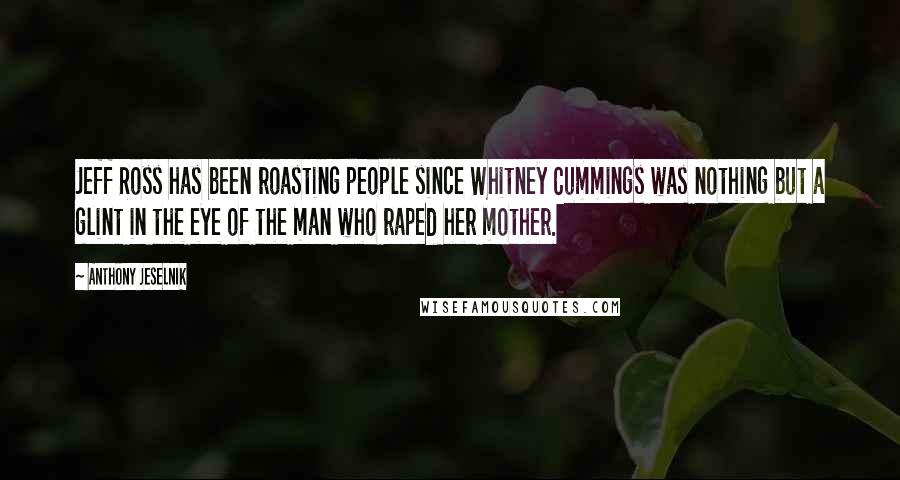 Anthony Jeselnik Quotes: Jeff Ross has been roasting people since Whitney Cummings was nothing but a glint in the eye of the man who raped her mother.