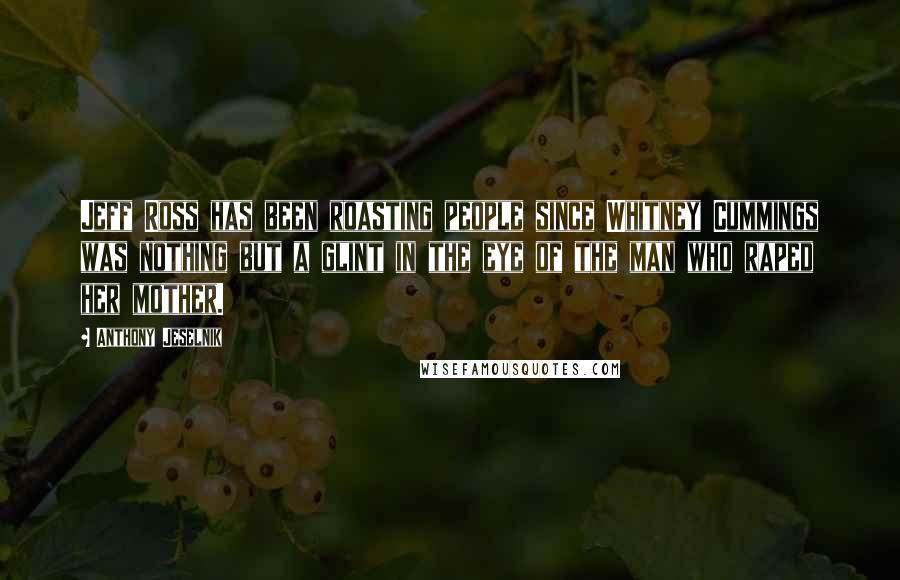 Anthony Jeselnik Quotes: Jeff Ross has been roasting people since Whitney Cummings was nothing but a glint in the eye of the man who raped her mother.