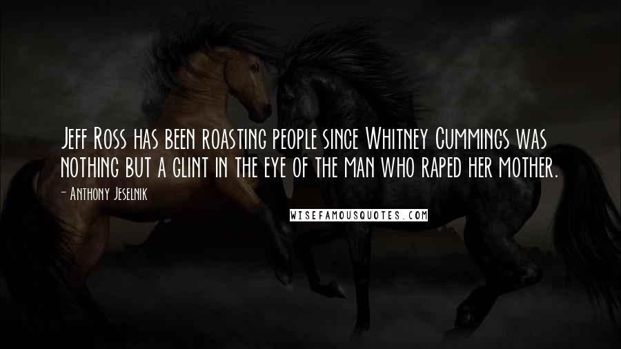 Anthony Jeselnik Quotes: Jeff Ross has been roasting people since Whitney Cummings was nothing but a glint in the eye of the man who raped her mother.