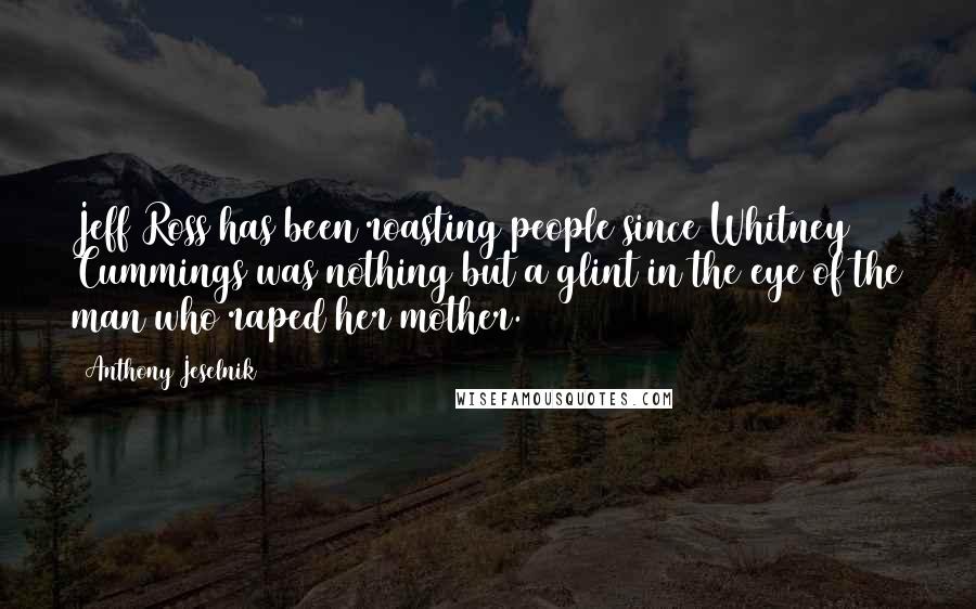 Anthony Jeselnik Quotes: Jeff Ross has been roasting people since Whitney Cummings was nothing but a glint in the eye of the man who raped her mother.