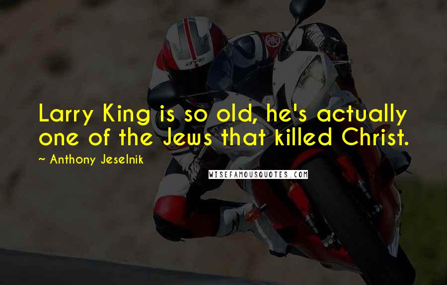 Anthony Jeselnik Quotes: Larry King is so old, he's actually one of the Jews that killed Christ.