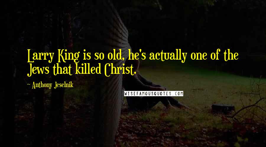 Anthony Jeselnik Quotes: Larry King is so old, he's actually one of the Jews that killed Christ.