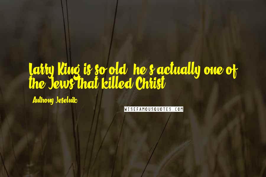 Anthony Jeselnik Quotes: Larry King is so old, he's actually one of the Jews that killed Christ.