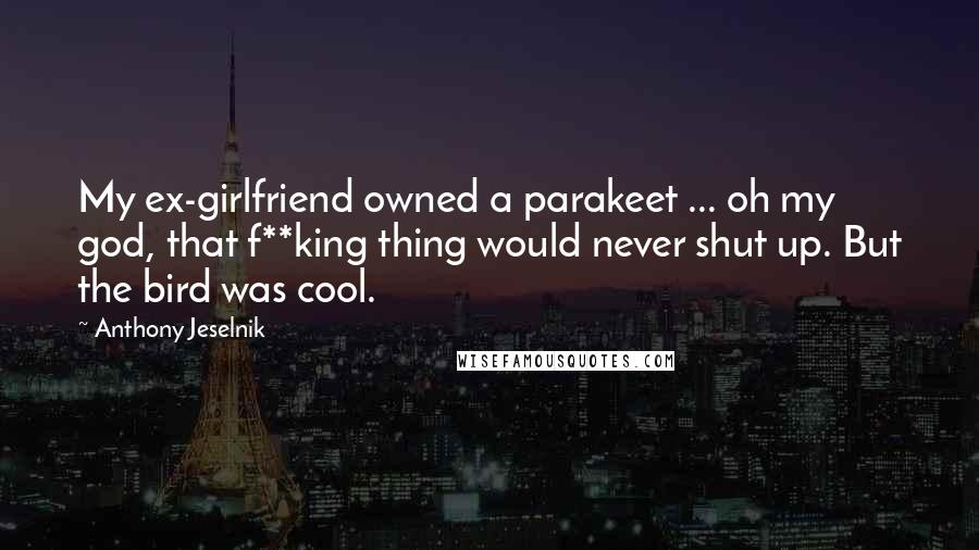 Anthony Jeselnik Quotes: My ex-girlfriend owned a parakeet ... oh my god, that f**king thing would never shut up. But the bird was cool.