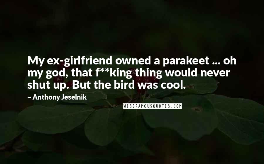 Anthony Jeselnik Quotes: My ex-girlfriend owned a parakeet ... oh my god, that f**king thing would never shut up. But the bird was cool.