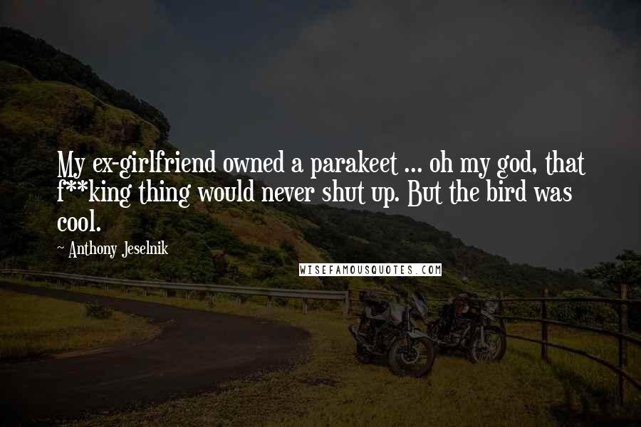 Anthony Jeselnik Quotes: My ex-girlfriend owned a parakeet ... oh my god, that f**king thing would never shut up. But the bird was cool.