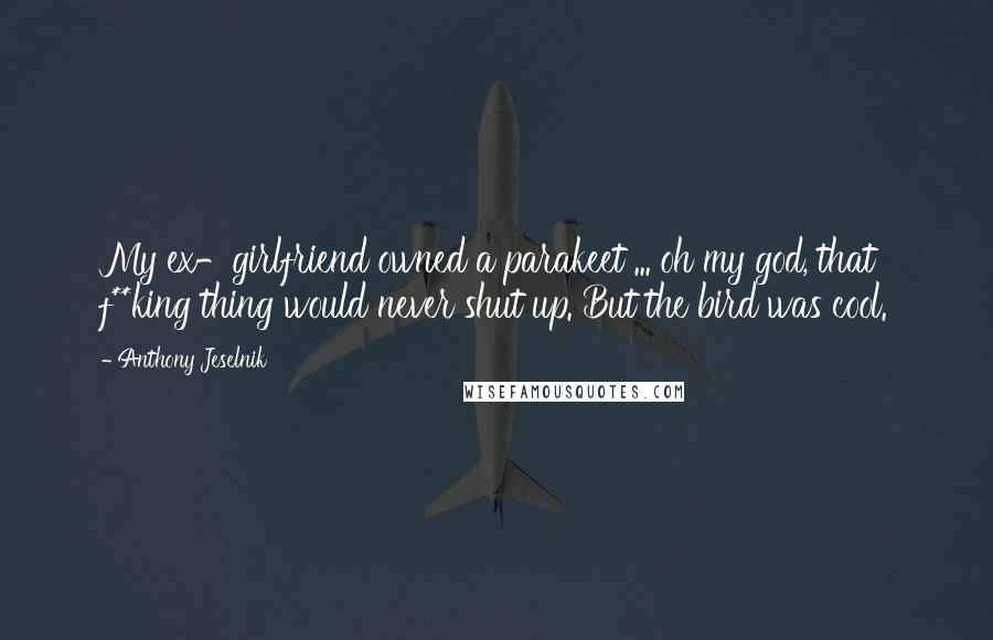 Anthony Jeselnik Quotes: My ex-girlfriend owned a parakeet ... oh my god, that f**king thing would never shut up. But the bird was cool.