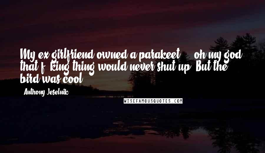 Anthony Jeselnik Quotes: My ex-girlfriend owned a parakeet ... oh my god, that f**king thing would never shut up. But the bird was cool.