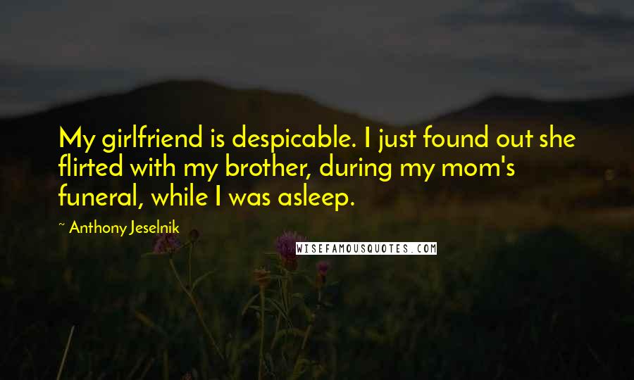 Anthony Jeselnik Quotes: My girlfriend is despicable. I just found out she flirted with my brother, during my mom's funeral, while I was asleep.