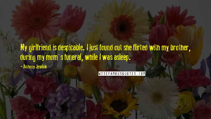 Anthony Jeselnik Quotes: My girlfriend is despicable. I just found out she flirted with my brother, during my mom's funeral, while I was asleep.