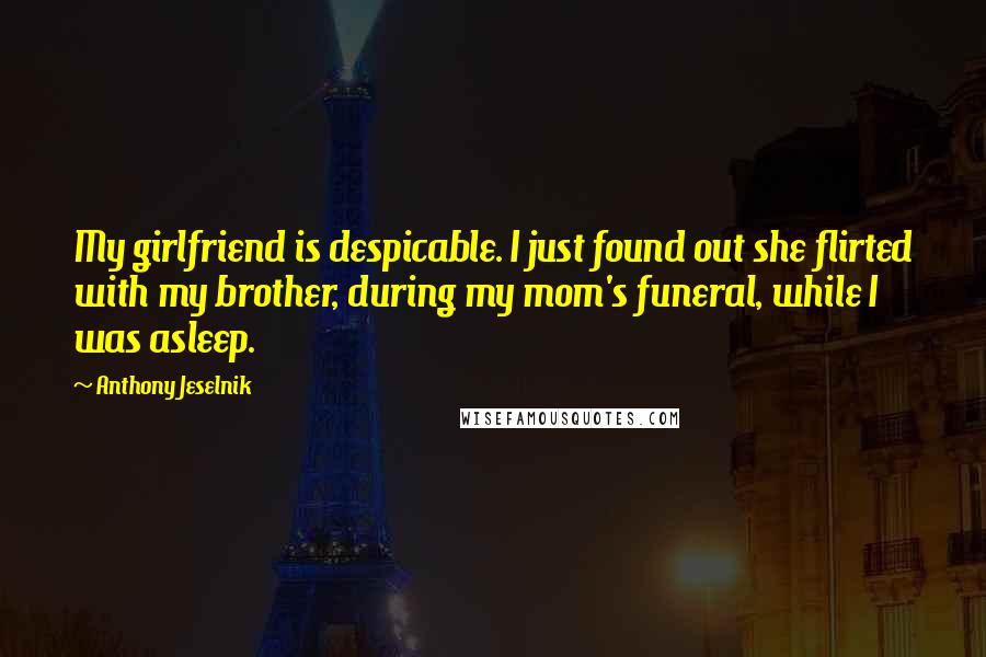 Anthony Jeselnik Quotes: My girlfriend is despicable. I just found out she flirted with my brother, during my mom's funeral, while I was asleep.