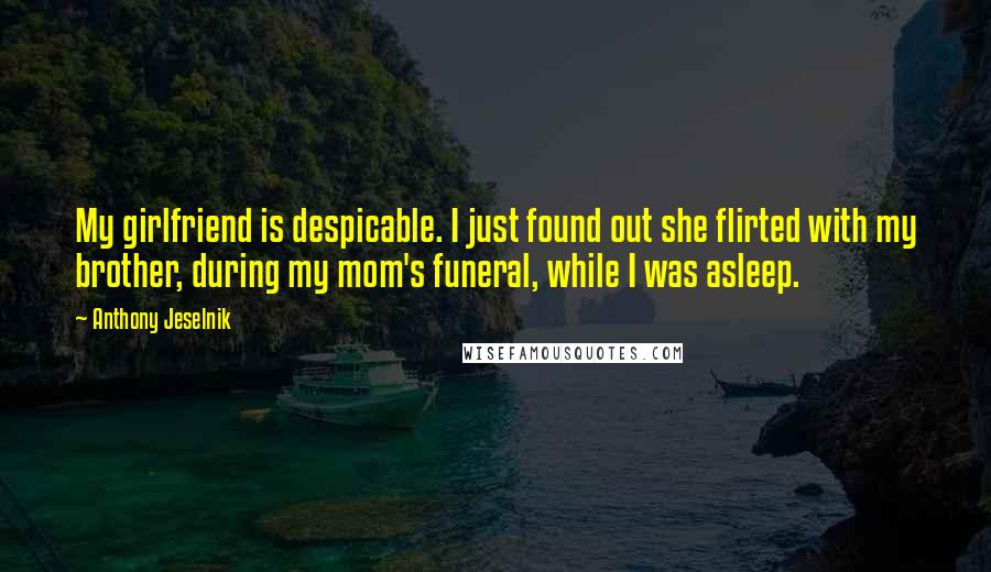 Anthony Jeselnik Quotes: My girlfriend is despicable. I just found out she flirted with my brother, during my mom's funeral, while I was asleep.