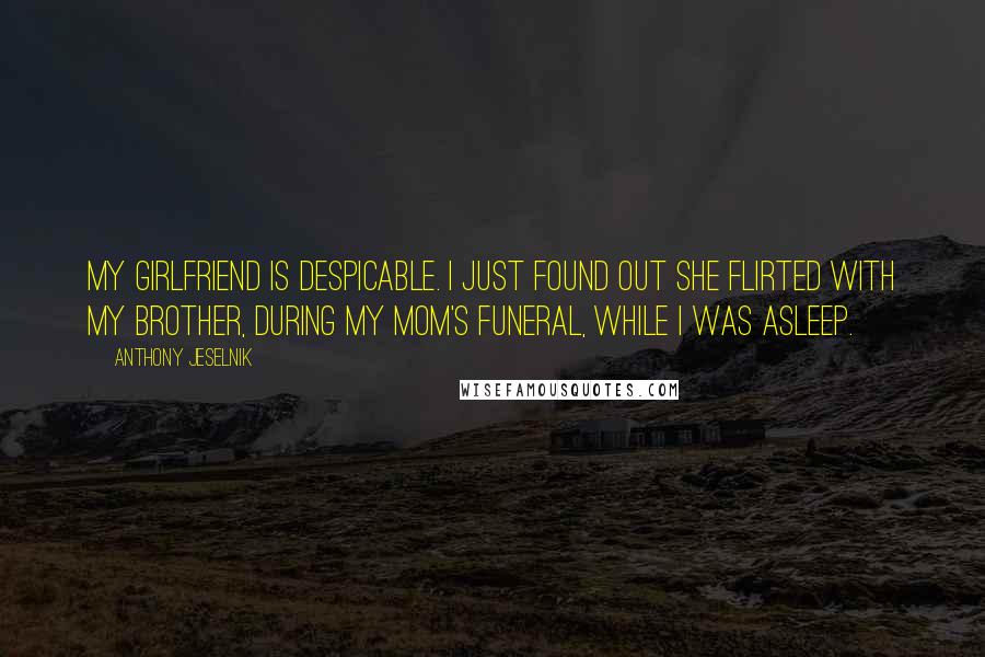 Anthony Jeselnik Quotes: My girlfriend is despicable. I just found out she flirted with my brother, during my mom's funeral, while I was asleep.