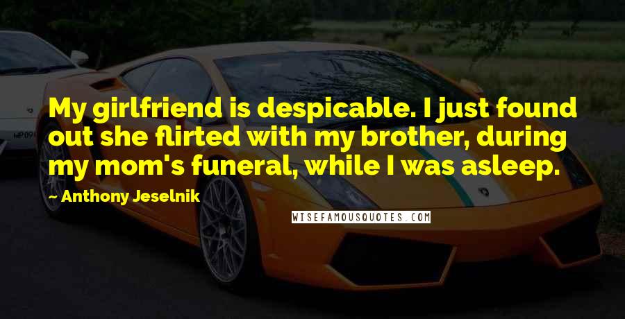 Anthony Jeselnik Quotes: My girlfriend is despicable. I just found out she flirted with my brother, during my mom's funeral, while I was asleep.